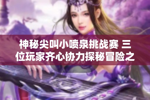 神秘尖叫小喷泉挑战赛 三位玩家齐心协力探秘冒险之路