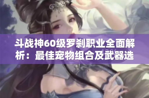 斗战神60级罗刹职业全面解析：最佳宠物组合及武器选择攻略