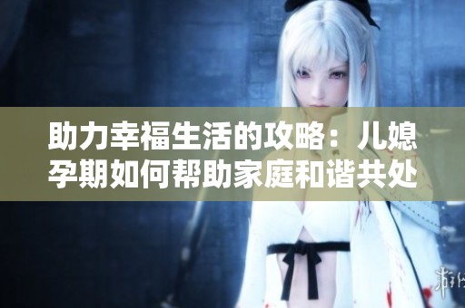 助力幸福生活的攻略：儿媳孕期如何帮助家庭和谐共处