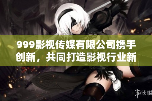 999影视传媒有限公司携手创新，共同打造影视行业新标杆