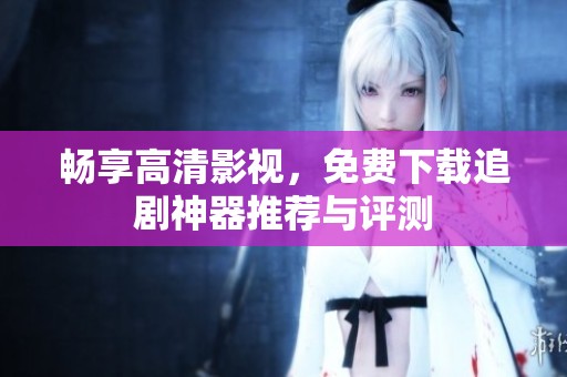 畅享高清影视，免费下载追剧神器推荐与评测