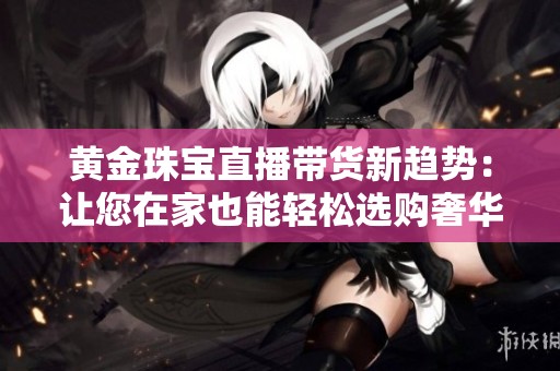 黄金珠宝直播带货新趋势：让您在家也能轻松选购奢华饰品