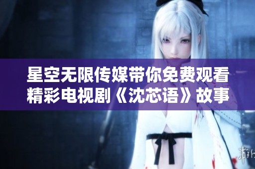 星空无限传媒带你免费观看精彩电视剧《沈芯语》故事全景