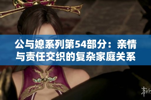 公与媳系列第54部分：亲情与责任交织的复杂家庭关系探讨
