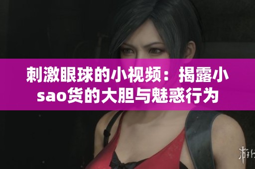 刺激眼球的小视频：揭露小sao货的大胆与魅惑行为