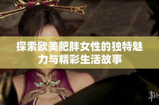 探索欧美肥胖女性的独特魅力与精彩生活故事