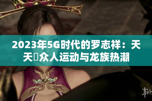 2023年5G时代的罗志祥：天天奭众人运动与龙族热潮