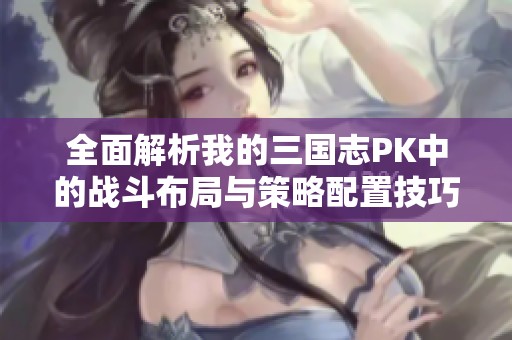 全面解析我的三国志PK中的战斗布局与策略配置技巧指南