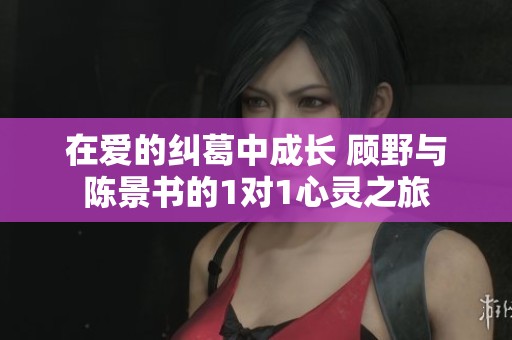 在爱的纠葛中成长 顾野与陈景书的1对1心灵之旅