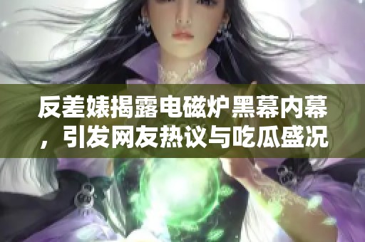 反差婊揭露电磁炉黑幕内幕，引发网友热议与吃瓜盛况