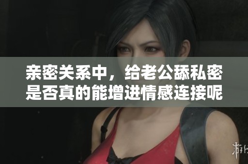亲密关系中，给老公舔私密是否真的能增进情感连接呢