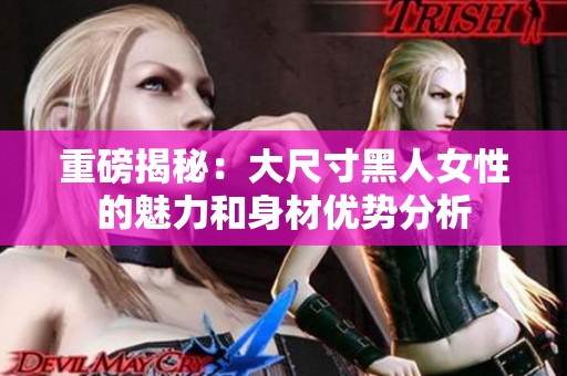 重磅揭秘：大尺寸黑人女性的魅力和身材优势分析