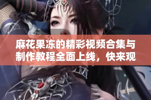 麻花果冻的精彩视频合集与制作教程全面上线，快来观看吧