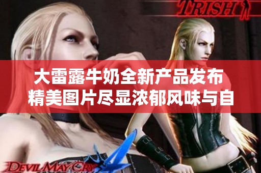 大雷露牛奶全新产品发布 精美图片尽显浓郁风味与自然品质