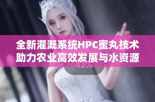 全新灌溉系统HPC蜜丸技术助力农业高效发展与水资源管理