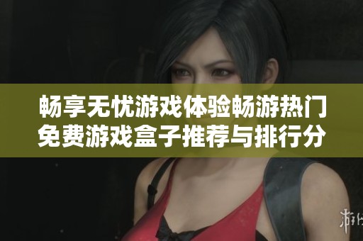 畅享无忧游戏体验畅游热门免费游戏盒子推荐与排行分析