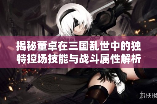 揭秘董卓在三国乱世中的独特控场技能与战斗属性解析