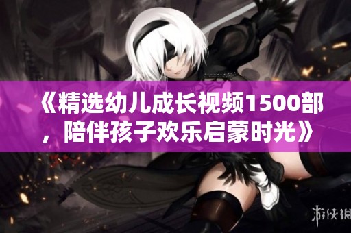 《精选幼儿成长视频1500部，陪伴孩子欢乐启蒙时光》