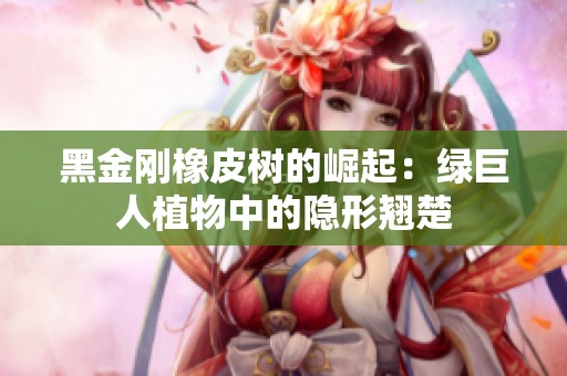 黑金刚橡皮树的崛起：绿巨人植物中的隐形翘楚