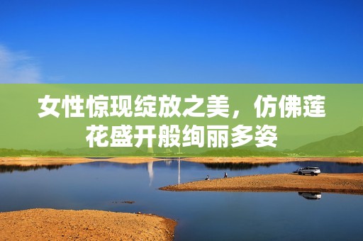 女性惊现绽放之美，仿佛莲花盛开般绚丽多姿