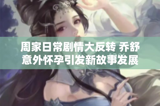 周家日常剧情大反转 乔舒意外怀孕引发新故事发展