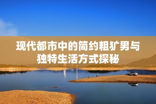 现代都市中的简约粗犷男与独特生活方式探秘