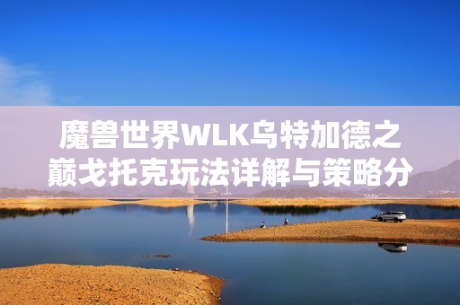 魔兽世界WLK乌特加德之巅戈托克玩法详解与策略分享