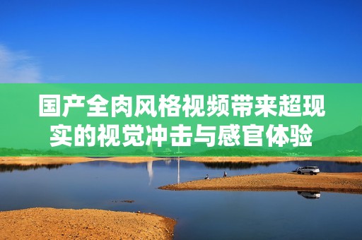 国产全肉风格视频带来超现实的视觉冲击与感官体验