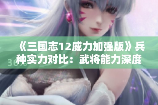 《三国志12威力加强版》兵种实力对比：武将能力深度分析与测试