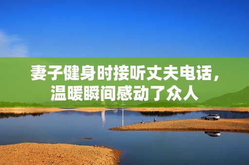 妻子健身时接听丈夫电话，温暖瞬间感动了众人