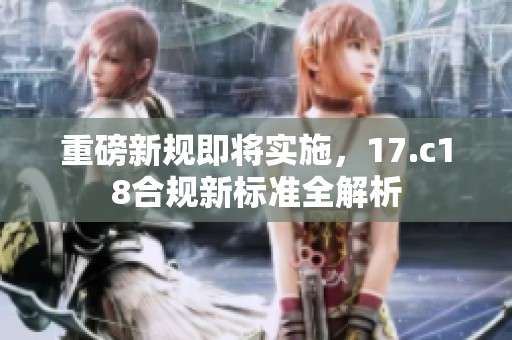 重磅新规即将实施，17.c18合规新标准全解析