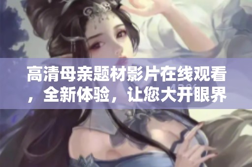 高清母亲题材影片在线观看，全新体验，让您大开眼界