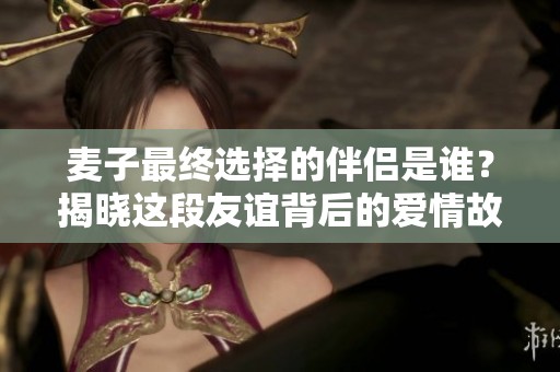 麦子最终选择的伴侣是谁？揭晓这段友谊背后的爱情故事