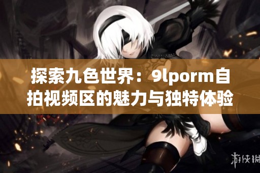 探索九色世界：9lporm自拍视频区的魅力与独特体验