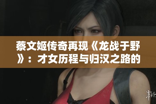 蔡文姬传奇再现《龙战于野》：才女历程与归汉之路的深度剖析