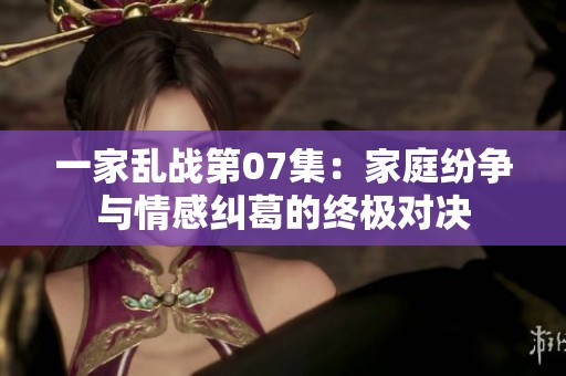 一家乱战第07集：家庭纷争与情感纠葛的终极对决