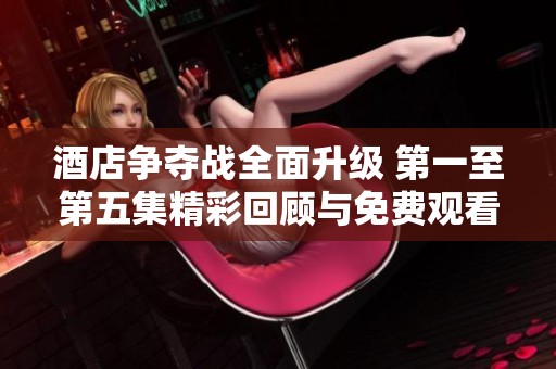 酒店争夺战全面升级 第一至第五集精彩回顾与免费观看攻略