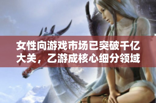 女性向游戏市场已突破千亿大关，乙游成核心细分领域