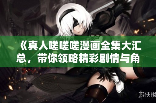 《真人嗟嗟嗟漫画全集大汇总，带你领略精彩剧情与角色魅力》