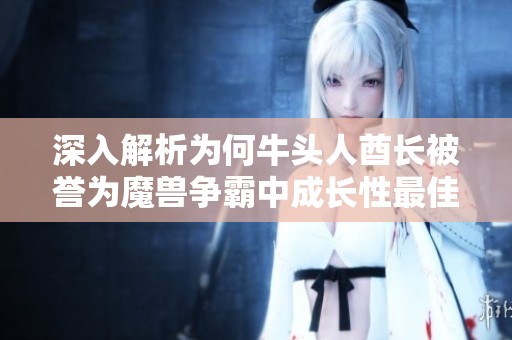 深入解析为何牛头人酋长被誉为魔兽争霸中成长性最佳英雄