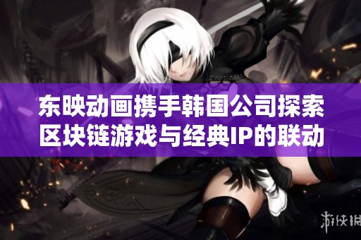 东映动画携手韩国公司探索区块链游戏与经典IP的联动新模式