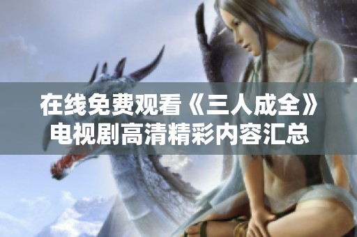 在线免费观看《三人成全》电视剧高清精彩内容汇总