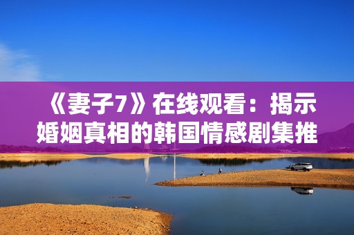 《妻子7》在线观看：揭示婚姻真相的韩国情感剧集推荐