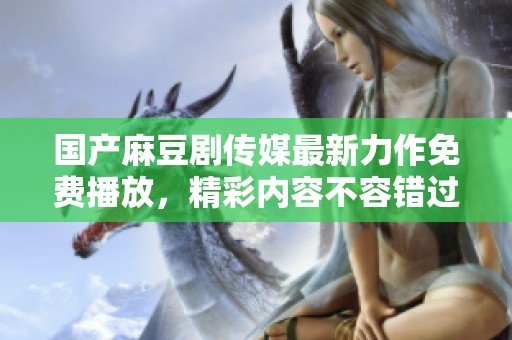 国产麻豆剧传媒最新力作免费播放，精彩内容不容错过