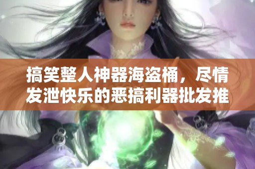 搞笑整人神器海盗桶，尽情发泄快乐的恶搞利器批发推荐
