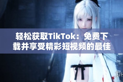 轻松获取TikTok：免费下载并享受精彩短视频的最佳方法
