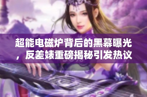 超能电磁炉背后的黑幕曝光，反差婊重磅揭秘引发热议