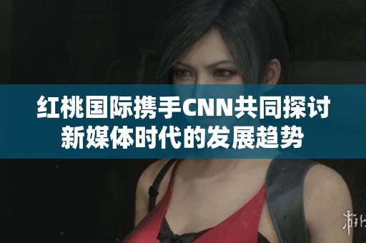 红桃国际携手CNN共同探讨新媒体时代的发展趋势