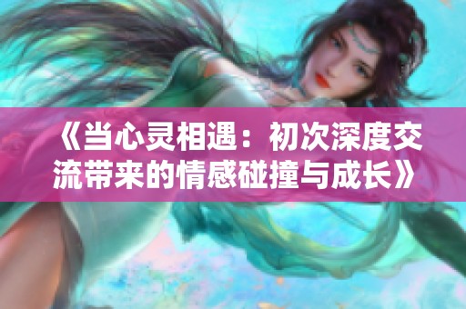 《当心灵相遇：初次深度交流带来的情感碰撞与成长》