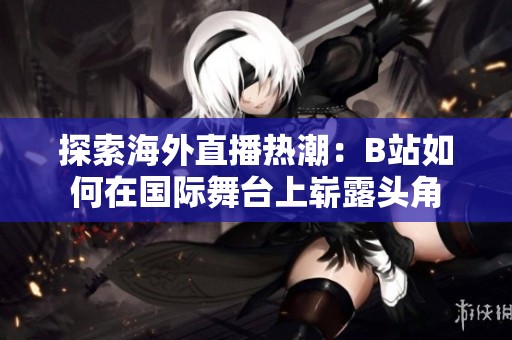 探索海外直播热潮：B站如何在国际舞台上崭露头角